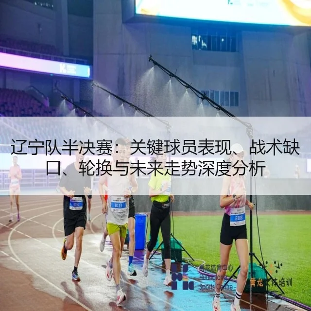 辽宁队半决赛：关键球员表现、战术缺口、轮换与未来走势深度分析 - WorldCupChina